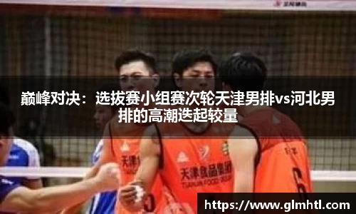 巅峰对决：选拔赛小组赛次轮天津男排vs河北男排的高潮迭起较量